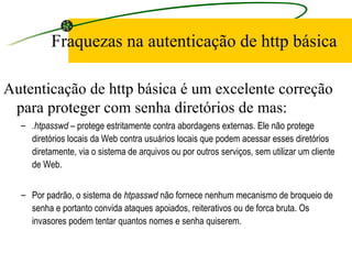 Fraquezas na autenticação de http básica Autenticação de http básica é um excelente correção para proteger com senha diretórios de mas: .htpasswd  – protege estritamente contra abordagens externas. Ele não protege diretórios locais da Web contra usuários locais que podem acessar esses diretórios diretamente, via o sistema de arquivos ou por outros serviços, sem utilizar um cliente de Web.  Por padrão, o sistema de  htpasswd  não fornece nenhum mecanismo de broqueio de senha e portanto convida ataques apoiados, reiterativos ou de forca bruta. Os invasores podem tentar quantos nomes e senha quiserem.  