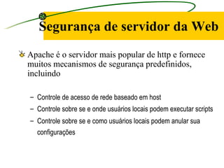 Segurança de servidor da Web Apache é o servidor mais popular de http e fornece muitos mecanismos de segurança predefinidos, incluindo Controle de acesso de rede baseado em host  Controle sobre se e onde usuários locais podem executar scripts  Controle sobre se e como usuários locais podem anular sua configurações   