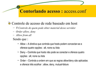 Contorlando acesso :  access.conf Controle de acesso de rede baseado em host  #  Controle de quem pode obter material desse servidor Order allow, deny Allow from all Sendo que : Allow – A diretiva que controla que hosts podem concectar-se e oferece quatro opções : all, none ou lista  Deny – Controla que hosts não pode se conectar e oferece quatro opções : all, none ou lista  Order – Controla a ordem em que as regras allow/deny são aplicadas e oferece três ecolhar : allow, deny, mutual-failure  