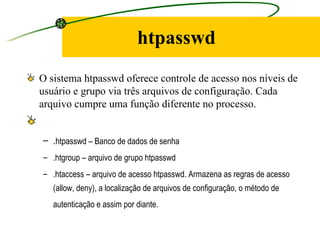 htpasswd O sistema htpasswd oferece controle de acesso nos níveis de usuário e grupo via três arquivos de configuração. Cada arquivo cumpre uma função diferente no processo.   . htpasswd – Banco de dados de senha  .htgroup – arquivo de grupo htpasswd  .htaccess – arquivo de acesso htpasswd. Armazena as regras de acesso (allow, deny), a localização de arquivos de configuração, o método de autenticação e assim por diante.   