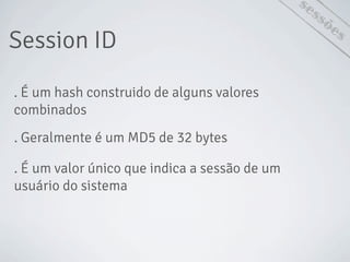 Session ID
sessões
. É um hash construido de alguns valores
combinados
. Geralmente é um MD5 de 32 bytes
. É um valor único que indica a sessão de um
usuário do sistema
 