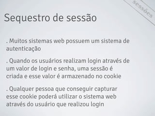 Sequestro de sessão
sessões
. Muitos sistemas web possuem um sistema de
autenticação
. Quando os usuários realizam login através de
um valor de login e senha, uma sessão é
criada e esse valor é armazenado no cookie
. Qualquer pessoa que conseguir capturar
esse cookie poderá utilizar o sistema web
através do usuário que realizou login
 