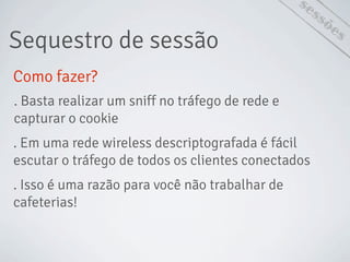 sessões
Como fazer?
Sequestro de sessão
. Basta realizar um sniff no tráfego de rede e
capturar o cookie
. Em uma rede wireless descriptografada é fácil
escutar o tráfego de todos os clientes conectados
. Isso é uma razão para você não trabalhar de
cafeterias!
 