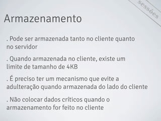Armazenamento
sessões
. Pode ser armazenada tanto no cliente quanto
no servidor
. Quando armazenada no cliente, existe um
limite de tamanho de 4KB
. É preciso ter um mecanismo que evite a
adulteração quando armazenada do lado do cliente
. Não colocar dados críticos quando o
armazenamento for feito no cliente
 