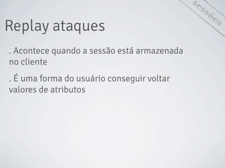 Replay ataques
sessões
. Acontece quando a sessão está armazenada
no cliente
. É uma forma do usuário conseguir voltar
valores de atributos
 