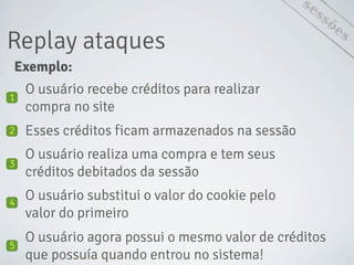 Exemplo:
Replay ataques
sessões
O usuário recebe créditos para realizar
compra no site
1
Esses créditos ficam armazenados na sessão2
O usuário realiza uma compra e tem seus
créditos debitados da sessão
3
O usuário substitui o valor do cookie pelo
valor do primeiro
4
O usuário agora possui o mesmo valor de créditos
que possuía quando entrou no sistema!
5
 
