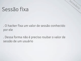 Sessão fixa
sessões
. O hacker fixa um valor de sessão conhecido
por ele
. Dessa forma não é preciso roubar o valor de
sessão de um usuário
 
