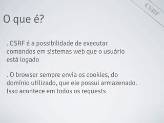 CSRF
O que é?
. CSRF é a possibilidade de executar
comandos em sistemas web que o usuário
está logado
. O browser sempre envia os cookies, do
domínio utilizado, que ele possui armazenado.
Isso acontece em todos os requests
 