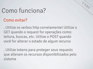 CSRF
Como funciona?
Como evitar?
. Utilize os verbos http corretamente! Utilize o
GET quando o request for operações como:
leitura, buscas, etc. Utilize o POST quando
você for alterar o estado de algum recurso
. Utilize tokens para proteger seus requests
que alteram os recursos disponibilizados pelo
sistema
 