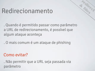 redirect
Redirecionamento
&
files
. Quando é permitido passar como parâmetro
a URL de redirecionamento, é possível que
algum ataque aconteça
. O mais comum é um ataque de phishing
Como evitar?
. Não permitir que a URL seja passada via
parâmetro
 