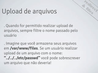 redirect
Upload de arquivos
&
files
. Quando for permitido realizar upload de
arquivos, sempre filtre o nome passado pelo
usuário
. Imagine que você armazena seus arquivos
em /var/www/files. Se um usuário realizar
upload de um arquivo com o nome:
“../../../etc/passwd” você pode sobrescrever
um arquivo que não deveria!
 