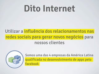 Somos uma das 4 empresas da América Latina
qualificada no desenvolvimento de apps pelo
facebook
Utilizar a influência dos relacionamentos nas
redes sociais para gerar novos negócios para
nossos clientes
Dito Internet
 