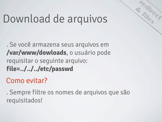 redirect
Download de arquivos
&
files
. Se você armazena seus arquivos em
/var/www/dowloads, o usuário pode
requisitar o seguinte arquivo:
file=../../../etc/passwd
Como evitar?
. Sempre filtre os nomes de arquivos que são
requisitados!
 
