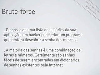 gerenciam
ento
de
usuáriosBrute-force
. De posse de uma lista de usuários da sua
aplicação, um hacker pode criar um programa
que tentará descobrir a senha dos mesmos
. A maioria das senhas é uma combinação de
letras e números. Geralmente são senhas
fáceis de serem encontradas em dicionários
de senhas existentes pela internet
 