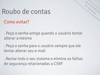 gerenciam
ento
de
usuáriosRoubo de contas
Como evitar?
. Peça a senha antiga quando o usuário tentar
alterar a mesma
. Peça a senha para o usuário sempre que ele
tentar alterar seu e-mail
. Revise todo o seu sistema e elimine as falhas
de segurança relacionadas a CSRF
 