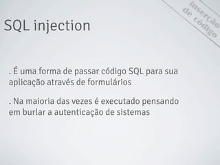 inserção
SQL injection
. É uma forma de passar código SQL para sua
aplicação através de formulários
. Na maioria das vezes é executado pensando
em burlar a autenticação de sistemas
de
código
 