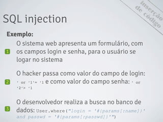 inserção
SQL injection
de
código
Exemplo:
O sistema web apresenta um formulário, com
os campos login e senha, para o usuário se
logar no sistema
1
O hacker passa como valor do campo de login:
‘ or ‘1’= ‘1 e como valor do campo senha: ‘ or
‘2’> ‘1
2
O desenvolvedor realiza a busca no banco de
dados: User.where("login = '#{params[:name]}'
and passwd = '#{params[:passwd]}'")
3
 