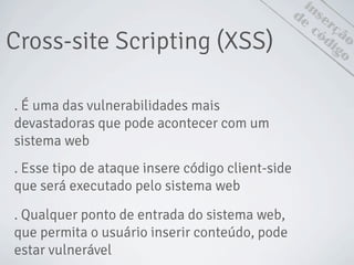 Cross-site Scripting (XSS)
inserção
de
código
. É uma das vulnerabilidades mais
devastadoras que pode acontecer com um
sistema web
. Esse tipo de ataque insere código client-side
que será executado pelo sistema web
. Qualquer ponto de entrada do sistema web,
que permita o usuário inserir conteúdo, pode
estar vulnerável
 