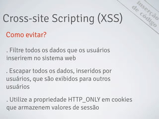Cross-site Scripting (XSS)
inserção
de
código
Como evitar?
. Filtre todos os dados que os usuários
inserirem no sistema web
. Escapar todos os dados, inseridos por
usuários, que são exibidos para outros
usuários
. Utilize a propriedade HTTP_ONLY em cookies
que armazenem valores de sessão
 