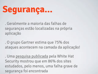 Segurança...
. Geralmente a maioria das falhas de
seguranças estão localizadas na própria
aplicação
. O grupo Gartner estima que 75% dos
ataques acontecem na camada da aplicação!
. Uma pesquisa publicada pela White Hat
Security mostrou que em 86% dos sites
estudados, pelo menos, uma falha grave de
segurança foi encontrada
 
