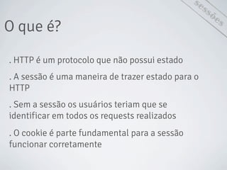 O que é?
sessões
. HTTP é um protocolo que não possui estado
. A sessão é uma maneira de trazer estado para o
HTTP
. Sem a sessão os usuários teriam que se
identificar em todos os requests realizados
. O cookie é parte fundamental para a sessão
funcionar corretamente
 