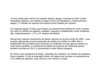 A Sony sofreu pelo menos 21 invasões desde o ataque, ocorrido em abril, à rede 
Playstation Network, que habilita os jogos on-line do Playstation 3. Nesse primeiro 
ataque, 77 milhões de registros de usuários foram obtidos por hackers. 
Um segundo ataque à Sony, que chegou ao conhecimento público em maio, resultou 
em mais 24 milhões de registros roubados. Segundo o DatalossDB, esses incidentes 
são, respectivamente, o 4° e o 9° maiores da história. 
Desses dez maiores vazamentos de dados, apenas um ocorreu antes de 2005 – uma 
invasão relacionada ao processamento de cartões de crédito em 1984. Mas o 
DatalossDB não considera para essa lista os incidentes em que apenas nomes e e-mails 
foram perdidos. O vazamento de dados da empresa de marketing Epsilon, 
também ocorrido em 2011, é considerado o maior dessa categoria. 
Em 2010, uma companhia de blogs, a Skyblog, foi invadida e 32 milhões de cadastros 
foram vazados. O site de empregos sofreu um ataque que resultou no vazamento de 
1,27 milhão de registros, mais uma vez com nomes e e-mails. 
 