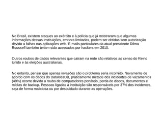 No Brasil, existem ataques ao exército e à polícia que já mostraram que algumas 
informações dessas instituições, embora limitadas, podem ser obtidas sem autorização 
devido a falhas nas aplicações web. E-mails particulares da atual presidente Dilma 
Rousseff também teriam sido acessados por hackers em 2010. 
Outros roubos de dados relevantes que caíram na rede são relativos ao censo do Reino 
Unido e às eleições australianas. 
No entanto, pensar que apenas invasões são o problema seria incorreto. Novamente de 
acordo com os dados do DatalossDB, praticamente metade dos incidentes de vazamentos 
(49%) ocorre devido a roubo de computadores portáteis, perda de discos, documentos e 
mídias de backup. Pessoas ligadas à instituição são responsáveis por 37% dos incidentes, 
seja de forma maliciosa ou por descuidado durante as operações. 
 