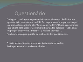 Questionário Cada grupo realizou um questionário sobre a Internet. Realizámos o questionário para a turma do 8ºB. As perguntas mais importantes que o questionário continha são: “Sabe o que é o IP?”; “Quais os programas que utiliza para falar?”; “Costuma utilizar dados pessoais”; “Sabe quais os perigos que corre na Internet?”; “Utiliza antivírus?”.  Não houve qualquer questão na realização dos questionários.  A partir destes, fizemos a recolha e tratamento de dados. Assim podemos tirar várias conclusões. 