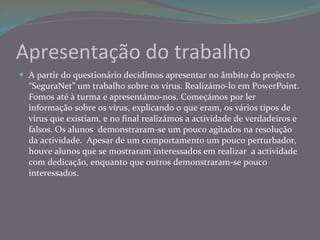 Apresentação do trabalho A partir do questionário decidimos apresentar no âmbito do projecto “SeguraNet” um trabalho sobre os vírus. Realizámo-lo em PowerPoint. Fomos até à turma e apresentámo-nos. Começámos por ler informação sobre os vírus, explicando o que eram, os vários tipos de vírus que existiam, e no final realizámos a actividade de verdadeiros e falsos. Os alunos  demonstraram-se um pouco agitados na resolução da actividade.  Apesar de um comportamento um pouco perturbador, houve alunos que se mostraram interessados em realizar  a actividade com dedicação, enquanto que outros demonstraram-se pouco interessados. 