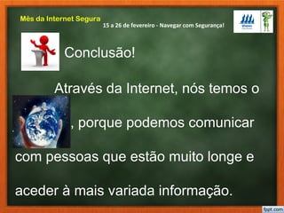 15 a 26 de fevereiro - Navegar com Segurança!
Mês da Internet Segura
Através da Internet, nós temos o
Mundo , porque podemos comunicar
com pessoas que estão muito longe e
aceder à mais variada informação.
Conclusão!
 