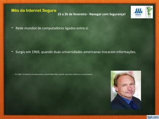 15 a 26 de fevereiro - Navegar com Segurança!
Mês da Internet Segura
• Rede mundial de computadores ligados entre si.
• Surgiu em 1969, quando duas universidades americanas trocaram informações.
• Em 1990, Tim Barnes-Lee desenvolveu a World Wide Web, quando criou sítios dinâmicos e interessantes.
 