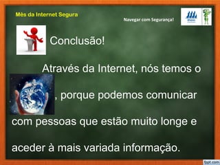 Navegar com Segurança!
Mês da Internet Segura
Através da Internet, nós temos o
Mundo , porque podemos comunicar
com pessoas que estão muito longe e
aceder à mais variada informação.
Conclusão!
 