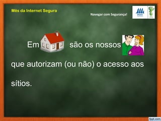 Navegar com Segurança!
Mês da Internet Segura
Em casa são os nossos pais
que autorizam (ou não) o acesso aos
sítios.
 