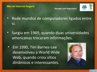 Navegar com Segurança!
Mês da Internet Segura
• Rede mundial de computadores ligados entre
si.
• Surgiu em 1969, quando duas universidades
americanas trocaram informações.
• Em 1990, Tim Barnes-Lee
desenvolveu a World Wide
Web, quando criou sítios
dinâmicos e interessantes.
 