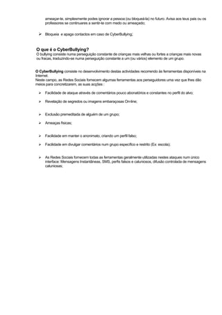 ameaçar-te, simplesmente podes ignorar a pessoa (ou bloqueá-la) no futuro. Avisa aos teus pais ou os
professores se continuares a sentir-te com medo ou ameaçado;
Bloqueia e apaga contactos em caso de CyberBullying;
O que é o CyberBullying?
O bullying consiste numa perseguição constante de crianças mais velhas ou fortes a crianças mais novas
ou fracas, traduzindo-se numa perseguição constante a um (ou vários) elemento de um grupo.
O CyberBullying consiste no desenvolvimento destas actividades recorrendo às ferramentas disponíveis na
Internet.
Neste campo, as Redes Sociais fornecem algumas ferramentas aos perseguidores uma vez que lhes dão
meios para concretizarem, as suas acções :
Facilidade de ataque através de comentários pouco abonatórios e constantes no perfil do alvo;
Revelação de segredos ou imagens embaraçosas On-line;
Exclusão premeditada de alguém de um grupo;
Ameaças físicas;
Facilidade em manter o anonimato, criando um perfil falso;
Facilidade em divulgar comentários num grupo específico e restrito (Ex: escola);
As Redes Sociais fornecem todas as ferramentas geralmente utilizadas nestes ataques num único
interface: Mensagens Instantâneas, SMS, perfis falsos e caluniosos, difusão controlada de mensagens
caluniosas;
 