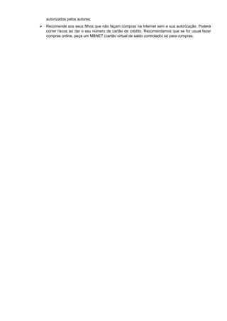 autorizados pelos autores;
Recomende aos seus filhos que não façam compras na Internet sem a sua autorização. Poderá
correr riscos ao dar o seu número de cartão de crédito. Recomendamos que se for usual fazer
compras online, peça um MBNET (cartão virtual de saldo controlado) só para compras;
 