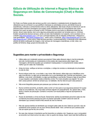 6)Guia de Utilização de Internet e Regras Básicas de
Segurança em Salas de Conversação (Chat) e Redes
Sociais.
Os Chats e as Redes sociais são serviços que têm como objectivo o estabelecimento de ligações entre
utilizadores que se conhecem ou que partilham interesses ou actividades comuns, permitindo trocas de
experiências, vivências e conhecimentos entre os vários utilizadores. São locais virtuais na Internet em que as
pessoas podem escrever mensagens que surgem quase imediatamente nos computadores das outras
pessoas com quem se está a conversar on-line. Principais riscos a que todos os utilizadores deste tipo de
serviço devem estar atentos, bem como algumas precauções que podem ser tomadas para os minimizar.
Existem actualmente diversos serviços, sendo uns são mais focalizados num aspecto, como acontece com o
LinkedIn (http://www.linkedin.com/ ), em que o principal objectivo são as relações profissionais, o Myspace é
mais generalistas, (http://www.myspace.com ), assim como o Facebook (http:// www.facebook.com) ou o hi5
(http://www.hi5.com ), entre outros. Estes serviços permitem, fundamentalmente, a interacção entre utilizadores
através de textos, publicação de imagens, chat, serviços de mensagens instantâneas, e-mail, vídeo, voz,
partilha de ficheiros, blogs, grupos de discussão, etc.
Sugestões para manter a privacidade e Segurança
Utilize salas com moderador sempre que possível. Estas salas oferecem algum nível de protecção,
pois são monitorizadas por moderadores on-line (estes são responsáveis pela triagem das
mensagens, eliminando aquelas que consideram inadequadas). O comportamento nestas salas é
melhor que em salas não moderadas;
Antes de iniciar, verifique os termos e condições, o código de conduta e a declaração de privacidade
no site do chat;
Nunca indique onde vive, a sua idade, o seu nome. Não deverá, utilizar algo que o identifique como
seja uma alcunha, ou algo que se assemelha com a sua identidade real; a escola que frequenta, o seu
telefone, o seu local a de trabalho, ou algo que identifique a sua família. Eduque e vigie os seus filhos
no que respeita a actividades nestes ambientes on-line. Por muito simpático que alguém “do outro
lado” possa parecer, lembre-se sempre que, na realidade, não faz ideia de quem essa pessoa é;
Não envie fotografias pessoais para pessoas que conhece em salas de chat;
Nunca combine encontros, ao fazê-lo, está a correr um risco para a sua segurança pessoal. Em quase
todas as circunstâncias, não é boa ideia conhecer alguém em pessoalmente. Se, apesar disto, o fizer,
tenha o máximo de precaução. Combine o encontro num local público e faça-se acompanhar de
alguém;
Roubo de identidade e crimes de fraude. Diariamente, ladrões de identidade percorrem salas de chat
na Internet procurando pessoas de quem se possam aproveitar. Existem casos de roubo de
identidade cujo contacto inicial foi feito através de chat na Internet;
Não são apenas ladrões de identidade que navegam pelas salas de chat. Sabe-se que todo o tipo de
predadores inicia contacto com as suas vítimas através deste meio. Lembre-se que a pessoa pode
não ser aquilo que lhe fez crer on-line;
No caso das crianças é importante que lhe transmita os cuidados a ter. Sugere-se, que o computador
se encontre num local comum da casa, e não no quarto da criança. Assim, será mais fácil certificar-se
 