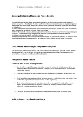 do tipo de comunicação que é estabelecida e com quem;
Consequências da utilização de Redes Sociais
Os conteúdos de uma Rede Social podem ser armazenados ao longo do tempo por outras entidades (s)
terceira (s) que não a Rede Social. Os dados que foram sendo anexados e eliminados ao longo do tempo num
determinado perfil, assim como as ligações que foram sendo criadas (ou removidas) ao longo do tempo entre
os utilizadores.
Ao longo do tempo os utilizadores podem revelar informações pessoais que poderão ser usadas em contextos
que o utilizador não considerou ao revelar essas informações
A informação recolhida pode ser utilizada à posteriori num contexto diferente podendo tornar-se prejudicial para
o utilizador. Existem exemplos de empresas que rejeitaram trabalhadores em entrevistas depois de
consultarem os respectivos perfis nas Redes Sociais
A informação armazenada numa Rede Social pode ser mudada ou apagada pelo utilizador, no entanto quando
estas informações são agregadas por outra (s) entidade (s) não é possível remover essas informações.
Dificuldades na eliminação completa de um perfil
Um utilizador que pretenda eliminar o seu perfil numa Rede Social, verificará que apesar de ser fácil eliminar a
página do seu perfil, não conseguirá, em grande parte dos casos eliminar os dados secundários como os
comentários e mensagens enviadas aos outros utilizadores
Perigos das redes sociais
Técnicas mais usadas pelos spammers:
Uso de software especializado que automaticamente envia pedidos de amizade e comentários com
publicidade. Estas ferramentas utilizam ainda a pesquisa para que a publicidade que enviam seja a
mais dirigida possível;
Envio de comentários com links (hiperligações) para endereços que pretendem vender um produto.;
Envio de pedidos de amizades através de perfis que seduzem o utilizador a aceitar esse pedido. Esse
perfil contem depois links para sites comerciais ou sites de phishing;
Envio de comentários para perfis de amigos recorrendo por exemplo à técnica descrita no ponto
anterior. As ferramentas de spam angariam o máximo de amigos possíveis, enviando depois o
máximo de mensagens para esses amigos;
Usurpação de passwords de um determinado perfil para a utilização deste no envio de spam;
Infiltrações em círculos de confiança
 