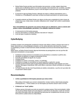 Muitas Redes Sociais permitem que informações mais sensíveis, ou todas, estejam disponíveis
apenas para os utilizadores dentro do círculo de amizades. Este mecanismo dá, no entanto, uma falsa
ideia de protecção aos utilizadores, já que é muito fácil alguém entrar para esse círculo sobre falsos
pretextos;
É possível em algumas Redes Sociais a utilização de scripts ou software especializado como o
Friendbot ou o FriendBlasterPro para fazer convites de amizade automáticos e em grande escala;
A pressão existente nas Redes Sociais e em alguns círculos para a angariação do maior número de
amigos leva a que, muitas vezes, se aceitem utilizadores como “amigos” sem conferir a autenticidade
do seu perfil;
Esta vulnerabilidade não apresenta uma ameaça directa para os utilizadores, pode no entanto abrir
portas a outras vulnerabilidades, permitindo, a um utilizador malicioso ter acesso:
O visionamento de informações pessoais;
Procurar informações ou contactos utilizados mais tarde em “ataques”;
Envio de Spam e acções de marketing.
CyberBullying
O bullying consiste numa perseguição constante de crianças mais velhas ou fortes a crianças mais novas ou
fracas, resumindo-se a uma perseguição constante a um (ou vários) elemento mais fracos de um grupo.
O CyberBullying consiste no desenvolvimento destas actividades recorrendo às ferramentas disponíveis na
Internet.
Neste campo, as Redes Sociais fornecem algumas ferramentas aos perseguidores uma vez que lhes dão
meios para concretizarem, as suas acções:
Facilidade de ataque através de comentários pouco abonatórios e constantes no perfil do alvo;
Revelação de segredos ou imagens embaraçosas On-line;
Exclusão premeditada de alguém de um grupo;
Ameaças físicas;
Facilidade em manter o anonimato, criando, um perfil falso;
Facilidade em divulgar os comentários num grupo específico e restrito (Ex: escola);
As Redes Sociais fornecem todas as ferramentas geralmente utilizadas nestes ataques num único
interface: Mensagens Instantâneas, SMS, perfis falsos e caluniosos, difusão controlada de mensagens
caluniosas;
As Redes Sociais não são muito frequentadas por adultos e educadores, o que faz com que estes não
se apercebam destas acções.
Recomendações
Limite a quantidade de informações pessoais que coloca online
Não publique informações que o tornem vulnerável (Ex: morada, horários, determinadas situações
embaraçosas etc...). Tenha cuidado com as informações que terceiros colocam sobre si On-line;
A Internet é um “local” público
Publique apenas informação que pode ser acessível a qualquer pessoa. Esta recomendação é válida
não só para as Redes Sociais como para blogues e outros fóruns de discussão. A partir do momento
que coloca informação online não é garantido que esta possa ser completamente removida; por isso
tenha extremo cuidado antes de a disponibilizar;
 