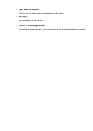 Esteja atento aos estranhos
Nunca revele informações importantes a pessoas que não conhece;
Seja céptico
Não acredite em tudo que lê on-line;
Consulte as políticas de privacidade
Algumas Redes Sociais partilham e vendem as informações dos seus utilizadores a outras entidades;
 