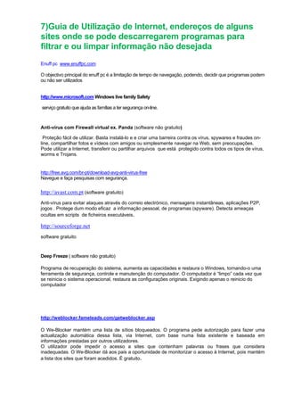 7)Guia de Utilização de Internet, endereços de alguns
sites onde se pode descarregarem programas para
filtrar e ou limpar informação não desejada
Enuff pc www.enuffpc.com
O objectivo principal do enuff pc é a limitação de tempo de navegação, podendo, decidir que programas podem
ou não ser utilizados.
http://www.microsoft.com Windows live family Safety
serviço gratuito que ajuda as famílias a ter segurança on-line.
Anti-vírus com Firewall virtual ex. Panda (software não gratuito)
Proteção fácil de utilizar. Basta instalá-lo e e criar uma barreira contra os vírus, spywares e fraudes on-
line, compartilhar fotos e vídeos com amigos ou simplesmente navegar na Web, sem preocupações.
Pode utilizar a Internet, transferir ou partilhar arquivos que está protegido contra todos os tipos de vírus,
worms e Trojans.
http://free.avg.com/br-pt/download-avg-anti-virus-free
Navegue e faça pesquisas com segurança.
http://avast.com.pt (software gratuito)
Anti-vírus para evitar ataques através do correio electrónico, mensagens instantâneas, aplicações P2P,
jogos . Protege dum modo eficaz a informação pessoal, de programas (spyware). Detecta ameaças
ocultas em scripts de ficheiros executáveis.
http://sourceforge.net
software gratuito
Deep Freeze ( software não gratuito)
Programa de recuperação do sistema, aumenta as capacidades e restaura o Windows, tornando-o uma
ferramenta de segurança, controle e manutenção do computador. O computador é “limpo” cada vez que
se reinicia o sistema operacional, restaura as configurações originais. Exigindo apenas o reinicio do
computador
http://weblocker.fameleads.com/getweblocker.asp
O We-Blocker mantém uma lista de sítios bloqueados. O programa pede autorização para fazer uma
actualização automática dessa lista, via Internet, com base numa lista existente e baseada em
informações prestadas por outros utilizadores.
O utilizador pode impedir o acesso a sites que contenham palavras ou frases que considera
inadequadas. O We-Blocker dá aos pais a oportunidade de monitorizar o acesso à Internet, pois mantém
a lista dos sites que foram acedidos. É gratuito.
 