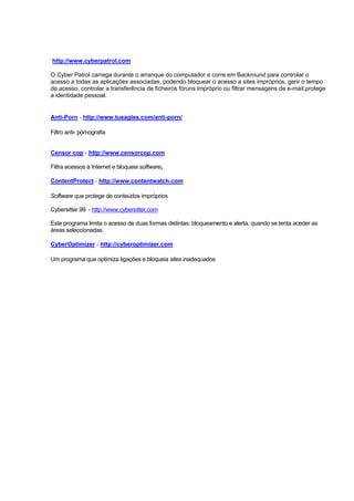 http://www.cyberpatrol.com
O Cyber Patrol carrega durante o arranque do computador e corre em Backround para controlar o
acesso a todas as aplicações associadas, podendo bloquear o acesso a sites impróprios, gerir o tempo
de acesso, controlar a transferência de ficheiros fóruns impróprio ou filtrar mensagens de e-mail,protege
a identidade pessoal.
Anti-Porn - http://www.tueagles.com/anti-porn/
Filtro anti- pornografia
Censor cop - http://www.censorcop.com
Filtra acessos à Internet e bloqueia software.
ContentProtect - http://www.contentwatch.com
Software que protege de conteúdos impróprios
Cybersitter.99 - http://www,cybersitter.com
Este programa limita o acesso de duas formas distintas: bloqueamento e alerta, quando se tenta aceder as
áreas seleccionadas.
CyberOptimizer - http://cyberoptimizer.com
Um programa que optimiza ligações e bloqueia sites inadequados
 