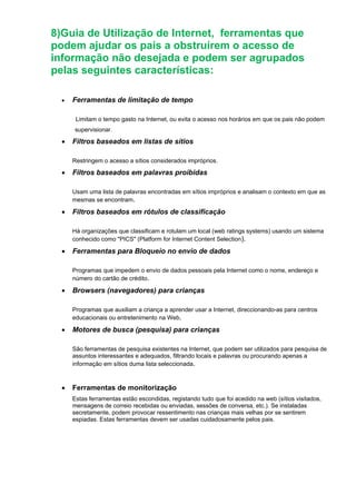8)Guia de Utilização de Internet, ferramentas que
podem ajudar os pais a obstruírem o acesso de
informação não desejada e podem ser agrupados
pelas seguintes características:
• Ferramentas de limitação de tempo
Limitam o tempo gasto na Internet, ou evita o acesso nos horários em que os pais não podem
supervisionar.
• Filtros baseados em listas de sítios
Restringem o acesso a sítios considerados impróprios.
• Filtros baseados em palavras proibidas
Usam uma lista de palavras encontradas em sítios impróprios e analisam o contexto em que as
mesmas se encontram.
• Filtros baseados em rótulos de classificação
Há organizações que classificam e rotulam um local (web ratings systems) usando um sistema
conhecido como "PICS" (Platform for Internet Content Selection).
• Ferramentas para Bloqueio no envio de dados
Programas que impedem o envio de dados pessoais pela Internet como o nome, endereço e
número do cartão de crédito.
• Browsers (navegadores) para crianças
Programas que auxiliam a criança a aprender usar a Internet, direccionando-as para centros
educacionais ou entretenimento na Web.
• Motores de busca (pesquisa) para crianças
São ferramentas de pesquisa existentes na Internet, que podem ser utilizados para pesquisa de
assuntos interessantes e adequados, filtrando locais e palavras ou procurando apenas a
informação em sítios duma lista seleccionada.
• Ferramentas de monitorização
Estas ferramentas estão escondidas, registando tudo que foi acedido na web (sítios visitados,
mensagens de correio recebidas ou enviadas, sessões de conversa, etc.). Se instaladas
secretamente, podem provocar ressentimento nas crianças mais velhas por se sentirem
espiadas. Estas ferramentas devem ser usadas cuidadosamente pelos pais.
 