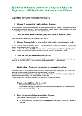 1) Guia de Utilização de Internet e Regras Básicas de
Segurança na Utilização de Um Computador Público
Sugestões para uma utilização mais segura
Não guarde as suas informações de início de sessão
Muitos programas (especialmente programas de mensagens instantâneas) incluem funcionalidades de início
de sessão automático que guardam o seu nome de utilizador e a sua palavra -passe. Desactive esta opção
para que ninguém possa iniciar uma sessão com os seus dados;
Como desactivar a funcionalidade que guarda todas as palavras – passe?
Deve deixar a caixa de memorização da password em branco;
Não saia do computador se este contiver informações importantes no ecrã.
Se tiver de sair do computador público, termine a sessão em todos os programas e feche todas as janelas que
possam apresentar informações importantes.
Elimine o histórico da internet. Os WEB Browsers, como o Internet Explorer, mantêm um registo da palavra -
passe e de cada página que visita, mesmo após ter fechado as páginas e ter terminado a sessão;
Tenha em atenção os olhares sobre o ombro
Ao utilizar um computador público, tenha especial atenção a pessoas podem tentar espreitar por cima do seu
ombro ou ver enquanto introduz a palavras -passe, de forma a ter acesso à sua informação;
Não introduza informações importantes num computador público.
Tenha em atenção que pode ter sido instalado software sofisticado no computador público, que regista cada
operação do teclado e que envia por correio electrónico a sua informação.
Nestes casos não tem importância se não guardou as suas informações ou se eliminou os seus registos. Os
piratas informáticos continuam a ter acesso a estas informações.
Por isso, evite digitar o número do seu cartão de crédito em computadores públicos;
Regras para criação da palavra - passe
• Password complexa mas fácil de fixar;
• Utilize preferencialmente 8 caracteres com maiúsculas, letras e números e caracteres especiais
como exemplo, os símbolos ! , ?, =
Como eliminar os ficheiros temporários( Cookies)
Para eliminar todos os cookies, siga estes passos:
• No Internet Explorer, clique no botão Ferramentas e, em seguida, clique em Opções da
Internet.
 