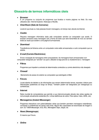 Glossário de termos informáticos úteis
• Browser
É um programa ou conjunto de programas que localiza e mostra páginas na Web. Os mais
utilizados são: Internet Explorer, Netscape e Mozilla.
• Chat-Room (Sala de Conversa)
Local em que duas ou mais pessoas trocam mensagens, em tempo real, através da Internet.
• Cookie
Pequena mensagem informativa dada pelo computador servidor ao computador que acede. O
browser armazena essa mensagem sob a forma de texto que será transmitida de novo ao servidor
todas as vezes que aceder a uma página lá armazenada.
• Download
Transferência de ficheiros entre um computador onde estão armazenados e outro computador que os
solicita.
• E-mail (Correio Electrónico)
Envio e recepção de mensagens entre computadores. As mensagens ficam armazenadas num
computador designado por “servidor” ao qual o utilizador se liga para ler ou receber/enviar a mensagem
• Filtros
Programas que impedem a entrada de determinados conteúdos ou correio electrónico não desejado.
• Firewall
Barramento de acesso do exterior ao computador que está ligado à Web.
• Fóruns
Locais abertos de debate ou de informações que versam determinados temas, expostas a leitura para
intervenções posteriores ao longo do tempo. Também podem ser designados por newsgroups ou
conferências.
• Internet
Rede mundial de computadores que permite a sua intercomunicação através das várias opções de
comunicação actualmente existentes (Ex. Linhas telefónicas de cobre, Fibra óptica, Cabo, ADSL, etc)
• Mensageiros (Instant Messenger)
Programas interactivos com potencialidades várias que também permitem mensagens instantâneas,
conversas e conferências em tempo real (chat). Alguns têm capacidade de transmissão de imagem e
som. Ex.º MSN Messenger, ICQ, AOL, Mensageiro Sapo, Skype, etc
• News (Newsgroups)
O mesmo que Fóruns
• Online
 