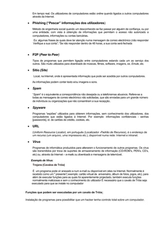 Em tempo real. Os utilizadores de computadores estão online quando ligados a outros computadores
através da Internet.
• Phishing (“Pescar” informações dos utilizadores)
Método de engenharia social quando um desconhecido se faz passar por alguém de confiança, ou por
uma entidade, com vista à obtenção de informações que permitam o acesso não autorizado a
computadores, informações ou contas bancárias.
Ex: algumas frases às quais deve ter atenção numa mensagem de correio electrónico (não responder
Verifique a sua conta”; “Se não responder dentro de 48 horas, a sua conta será fechada
• P2P (Peer to Peer)
Tipos de programas que permitem ligação entre computadores estando cada um ao serviço dos
outros. São muito utilizados para downloads de músicas, filmes, software, imagens, ex. Emule, etc.
• Sítio (Site)
Local, na Internet, onde é apresentada informação que pode ser acedida por outros computadores.
As informações podem conter texto e/ou imagens e sons.
• Spam
“Spam” é o equivalente a correspondência não desejada ou a telefonemas abusivos. Refere-se a
todas as mensagens de correio electrónico não solicitadas, que são enviadas para um grande número
de indivíduos ou organizações que não consentiram a sua recepção.
• Spyware
Programas “espiões” utilizados para obterem informações, sem conhecimento dos utilizadores, dos
computadores que estão ligados à Internet. Por exemplo: informações confidenciais - senhas
[passwords], id. de cartões de crédito, cookies, etc.
• URL
(Uniform Resource Locator), em português (Localizador -Padrão de Recursos), é o endereço de
um recurso (um arquivo, uma impressora etc.), disponível numa rede: Internet e intranet.
• Vírus
Programas de informática produzidos para alterarem o funcionamento de outros programas. Os vírus
são transmitidos por troca de suportes de armazenamento de informação (CD-ROM’s, PEN’s, CD’s,
etc) ou, através da Internet – e-mails ou downloads e mensagens de telemóvel.
Exemplo de Vírus:
Trojans (Cavalos de Tróia)
É um programa pode vir anexado a num e-mail ou disponível em sites na Internet. Normalmente é
recebido como um " presente”( exemplo: cartão virtual de aniversário, álbum de fotos, jogos, etc), para
além de executar funções para as quais foi aparentemente projectado, também executa funções
normalmente maliciosas e sem o conhecimento do utilizador É necessário que o cavalo de Tróia seja
executado para que se instale no computador
Funções que podem ser executadas por um cavalo de Tróia:
Instalação de programas para possibilitar que um hacker tenha controlo total sobre um computador.
 