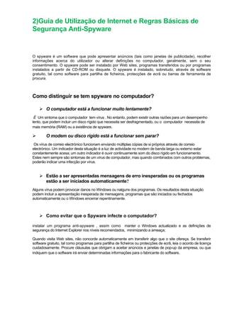 2)Guia de Utilização de Internet e Regras Básicas de
Segurança Anti-Spyware
O spyware é um software que pode apresentar anúncios (tais como janelas de publicidade), recolher
informações acerca do utilizador ou alterar definições no computador, geralmente, sem o seu
consentimento. O spyware pode ser instalado por Web sites, programas transferidos ou por programas
instalados a partir de CD-ROM ou disquete. O spyware é instalado, sobretudo, através de software
gratuito, tal como software para partilha de ficheiros, protecções de ecrã ou barras de ferramenta de
procura.
Como distinguir se tem spyware no computador?
O computador está a funcionar muito lentamente?
É Um sintoma que o computador tem vírus . No entanto, podem existir outras razões para um desempenho
lento, que podem incluir um disco rígido que necessita ser desfragmentado, ou o computador necessita de
mais memória (RAM) ou a existência de spyware.
O modem ou disco rígido está a funcionar sem parar?
Os vírus de correio electrónico funcionam enviando múltiplas cópias de si próprios através de correio
electrónico. Um indicador desta situação é a luz de actividade no modem de banda larga ou externo estar
constantemente acesa; um outro indicador é ouvir continuamente som do disco rígido em funcionamento.
Estes nem sempre são sintomas de um vírus de computador, mas quando combinados com outros problemas,
poderão indicar uma infecção por vírus.
Estão a ser apresentadas mensagens de erro inesperadas ou os programas
estão a ser iniciados automaticamente?
Alguns vírus podem provocar danos no Windows ou nalguns dos programas. Os resultados desta situação
podem incluir a apresentação inesperada de mensagens, programas que são iniciados ou fechados
automaticamente ou o Windows encerrar repentinamente.
Como evitar que o Spyware infecte o computador?
instalar um programa anti-spyware , assim como manter o Windows actualizado e as definições de
segurança do Internet Explorer nos níveis recomendados, minimizando a ameaça;
Quando visita Web sites, não concorde automaticamente em transferir algo que o site ofereça. Se transferir
software gratuito, tal como programas para partilha de ficheiros ou protecções de ecrã, leia o acordo de licença
cuidadosamente. Procure cláusulas que obrigam a aceitar anúncios e janelas de pop-up da empresa, ou que
indiquem que o software irá enviar determinadas informações para o fabricante do software.
 