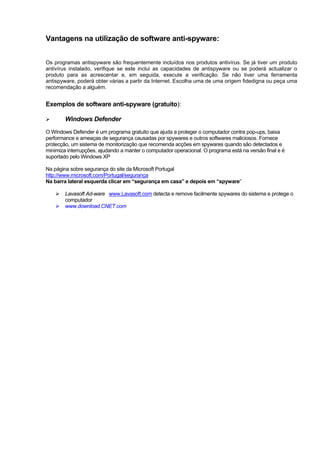 Vantagens na utilização de software anti-spyware:
Os programas antispyware são frequentemente incluídos nos produtos antivírus. Se já tiver um produto
antivírus instalado, verifique se este inclui as capacidades de antispyware ou se poderá actualizar o
produto para as acrescentar e, em seguida, execute a verificação. Se não tiver uma ferramenta
antispyware, poderá obter várias a partir da Internet. Escolha uma de uma origem fidedigna ou peça uma
recomendação a alguém.
Exemplos de software anti-spyware (gratuito):
Windows Defender
O Windows Defender é um programa gratuito que ajuda a proteger o computador contra pop-ups, baixa
performance e ameaças de segurança causadas por spywares e outros softwares maliciosos. Fornece
protecção, um sistema de monitorização que recomenda acções em spywares quando são detectados e
minimiza interrupções, ajudando a manter o computador operacional. O programa está na versão final e é
suportado pelo Windows XP
Na página sobre segurança do site da Microsoft Portugal
http://www.microsoft.com/Portugal/segurança
Na barra lateral esquerda clicar em “segurança em casa” e depois em “spyware”
Lavasoft Ad-ware www.Lavasoft.com detecta e remove facilmente spywares do sistema e protege o
computador
www.download.CNET.com
 
