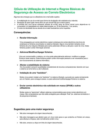 3)Guia de Utilização de Internet e Regras Básicas de
Segurança de Acesso ao Correio Electrónico
Algumas das ameaças que os utilizadores de e-mail estão sujeitos:
A multiplicação do uso do e-mail como forma de divulgação não solicitada e/ou indevida;
Recepção de spam (pelo menos 80% do que circula hoje por e-mail é spam);
A entrada dos vírus faz-se sobretudo através de e-mail, tanto de forma visível como alojando-se no
computador e é despoletado em datas determinadas, ex. 25 de Dezembro, 1 de Janeiro;
O roubo de identidade faz-se através de e-mails fraudulentos como inquéritos
Consequências:
Revelar Informação
Vírus propagados por correio electrónico copiam endereços de correio electrónico dos livros de
endereços ou ficheiros encontrados no sistema infectado. Alguns vírus também tentarão enviar
ficheiros de uma máquina infectada para outros potenciais vítimas ou até para o autor do vírus. Estes
ficheiros podem conter informação sensível;
Adicionar/Modificar/Apagar ficheiros
Uma vez comprometido o sistema, um vírus pode potencialmente adicionar, modificar ou apagar
ficheiros nesse sistema. Estes ficheiros podem conter informação pessoal ou ser necessários para o
bom funcionamento do sistema informático;
Afectar a estabilidade do sistema
Os vírus podem consumir quantidades consideráveis de recursos computacionais, fazendo com que
o sistema se torne lento ou até inutilizável;
Instalação de uma “backdoor”.
Muitos vírus podem instalar uma “backdoor” no sistema infectado, que pode ser usada remotamente
por um Hacker, para conseguir acesso, ou para adicionar/modificar/apagar ficheiros no sistema;
Enviar correio electrónico não solicitado em massa (SPAM) a outros
utilizadores
Muitas vezes os “spammers” utilizam sistemas comprometidos para enviar correio electrónico em
massa. São computadores que não estão protegidos para utilização “final” (ex. sistemas domésticos e
de pequenas empresas);
Sugestões para uma maior segurança
Não abra mensagens de origem desconhecida;
Não abra mensagens que alertem para um vírus muito grave e que contenha um ficheiro em anexo,
para efectuar a limpeza, este normalmente contém vírus;
Não abra, anexos ou clique em links de origem desconhecida;
 